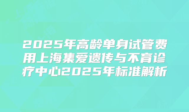2025年高龄单身试管费用上海集爱遗传与不育诊疗中心2025年标准解析