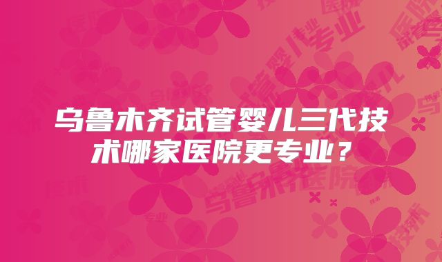 乌鲁木齐试管婴儿三代技术哪家医院更专业？