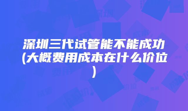深圳三代试管能不能成功(大概费用成本在什么价位)