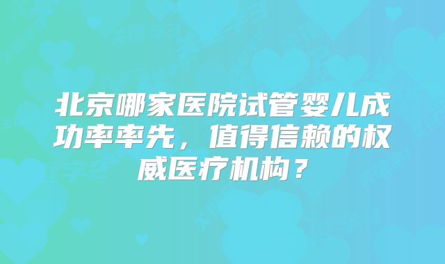 北京哪家医院试管婴儿成功率率先，值得信赖的权威医疗机构？