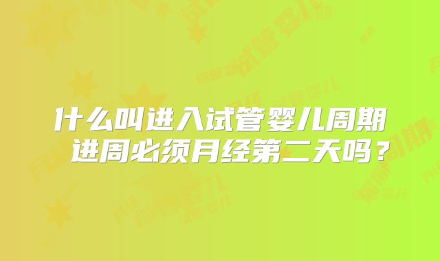 什么叫进入试管婴儿周期 进周必须月经第二天吗？