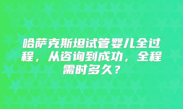 哈萨克斯坦试管婴儿全过程，从咨询到成功，全程需时多久？
