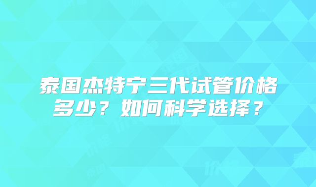 泰国杰特宁三代试管价格多少？如何科学选择？