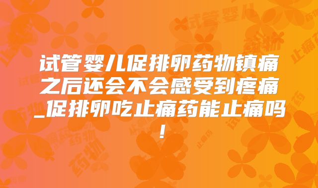 试管婴儿促排卵药物镇痛之后还会不会感受到疼痛_促排卵吃止痛药能止痛吗！