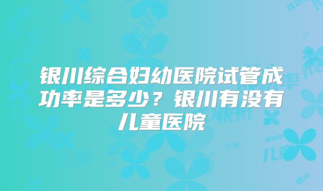 银川综合妇幼医院试管成功率是多少？银川有没有儿童医院