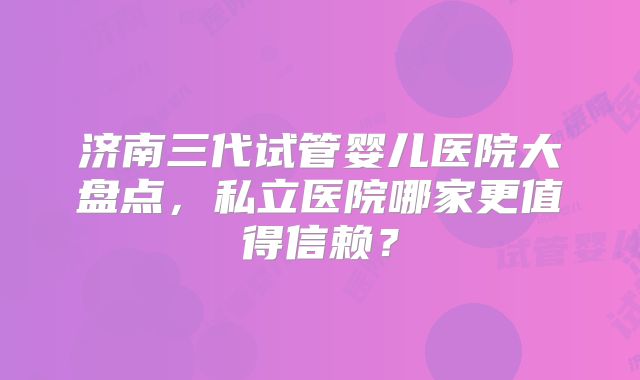 济南三代试管婴儿医院大盘点，私立医院哪家更值得信赖？