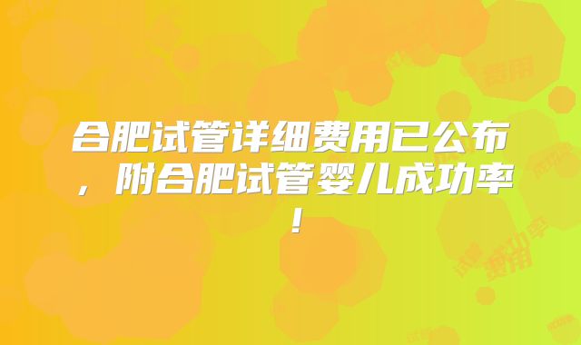 合肥试管详细费用已公布，附合肥试管婴儿成功率！