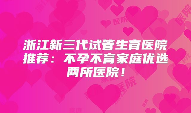 浙江新三代试管生育医院推荐：不孕不育家庭优选两所医院！