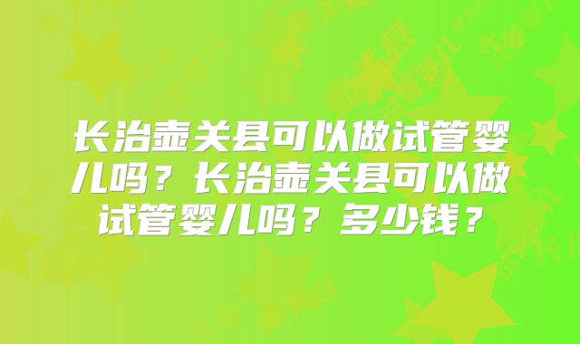 长治壶关县可以做试管婴儿吗？长治壶关县可以做试管婴儿吗？多少钱？