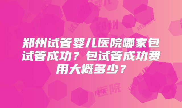 郑州试管婴儿医院哪家包试管成功?包试管成功费用大概多少?