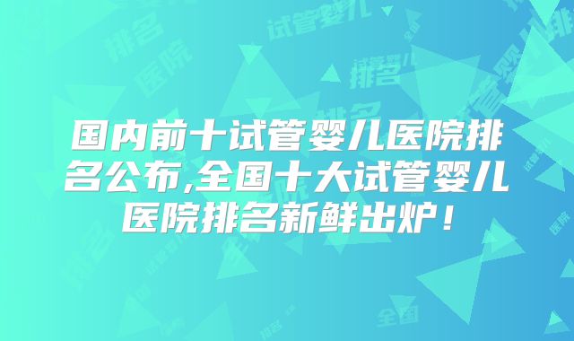 国内前十试管婴儿医院排名公布,全国十大试管婴儿医院排名新鲜出炉！