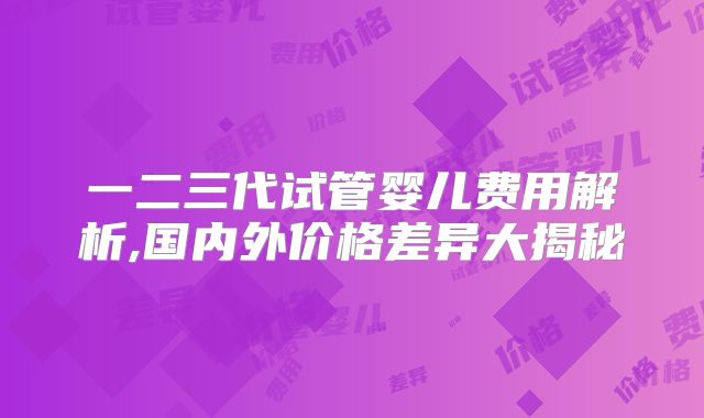 一二三代试管婴儿费用解析,国内外价格差异大揭秘