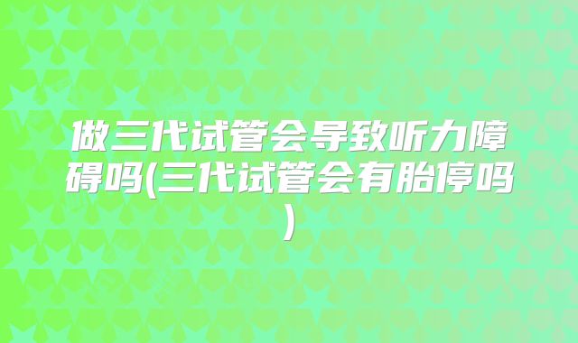 做三代试管会导致听力障碍吗(三代试管会有胎停吗)