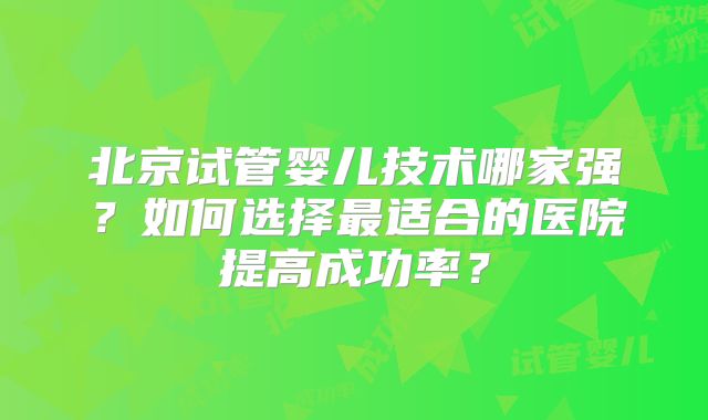 北京试管婴儿技术哪家强？如何选择最适合的医院提高成功率？