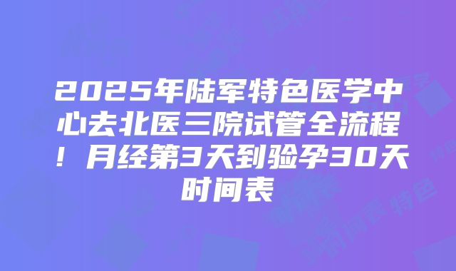 2025年陆军特色医学中心去北医三院试管全流程！月经第3天到验孕30天时间表