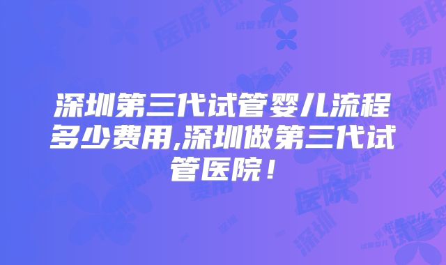 深圳第三代试管婴儿流程多少费用,深圳做第三代试管医院！