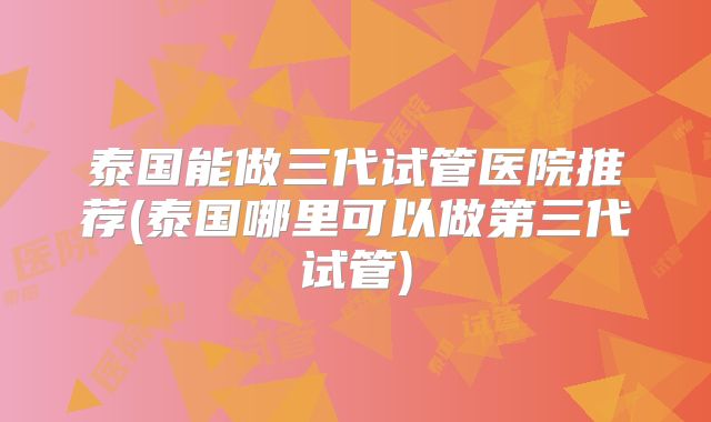 泰国能做三代试管医院推荐(泰国哪里可以做第三代试管)