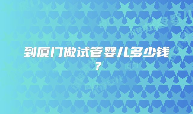到厦门做试管婴儿多少钱?
