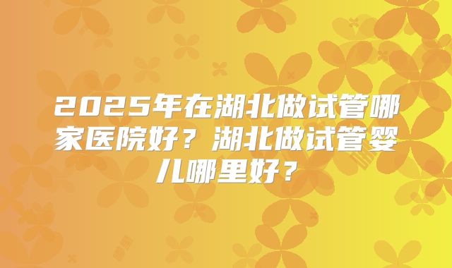 2025年在湖北做试管哪家医院好?湖北做试管婴儿哪里好?