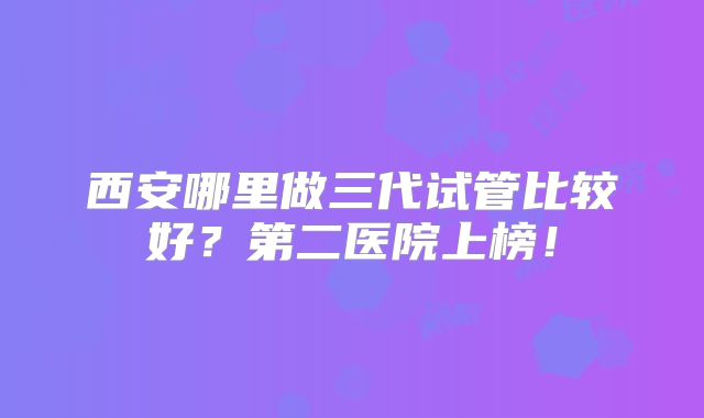 西安哪里做三代试管比较好？第二医院上榜！
