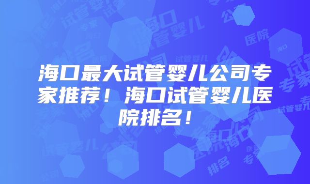 海口最大试管婴儿公司专家推荐!海口试管婴儿医院排名!