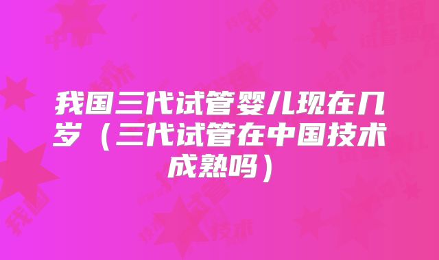 我国三代试管婴儿现在几岁（三代试管在中国技术成熟吗）