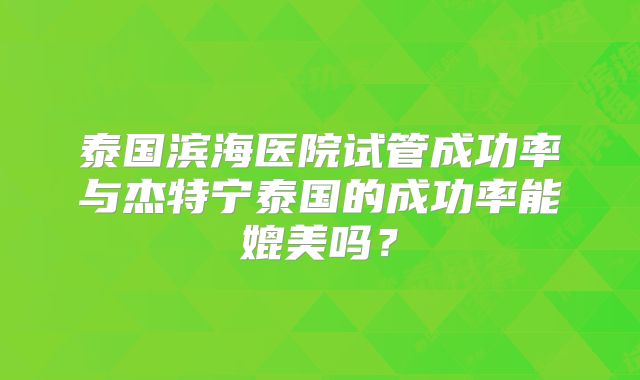 泰国滨海医院试管成功率与杰特宁泰国的成功率能媲美吗?
