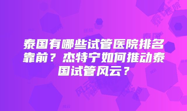 泰国有哪些试管医院排名靠前？杰特宁如何推动泰国试管风云？