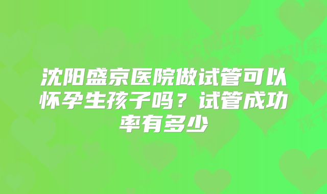 沈阳盛京医院做试管可以怀孕生孩子吗?试管成功率有多少
