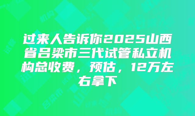 过来人告诉你2025山西省吕梁市三代试管私立机构总收费，预估，12万左右拿下
