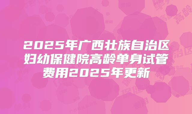 2025年广西壮族自治区妇幼保健院高龄单身试管费用2025年更新
