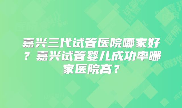 嘉兴三代试管医院哪家好？嘉兴试管婴儿成功率哪家医院高？