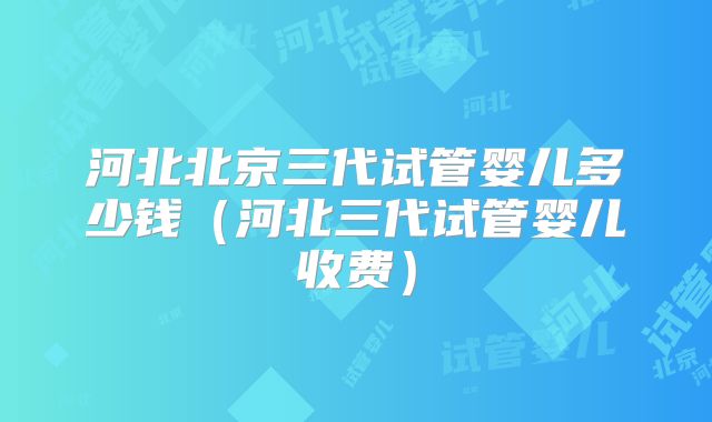 河北北京三代试管婴儿多少钱（河北三代试管婴儿收费）
