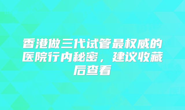 香港做三代试管最权威的医院行内秘密，建议收藏后查看