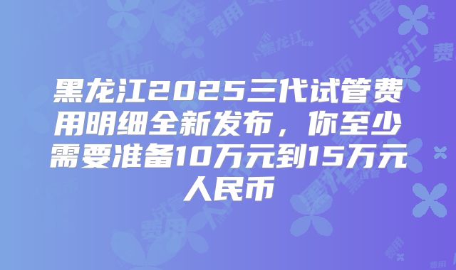 黑龙江2025三代试管费用明细全新发布，你至少需要准备10万元到15万元人民币