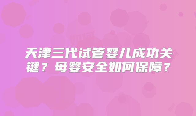 天津三代试管婴儿成功关键？母婴安全如何保障？