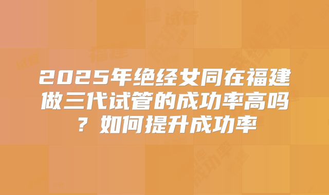 2025年绝经女同在福建做三代试管的成功率高吗？如何提升成功率