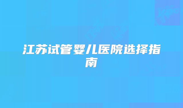 江苏试管婴儿医院选择指南