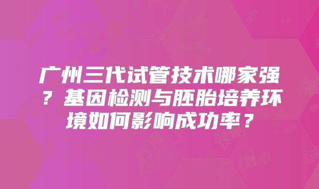 广州三代试管技术哪家强？基因检测与胚胎培养环境如何影响成功率？
