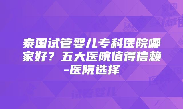 泰国试管婴儿专科医院哪家好？五大医院值得信赖-医院选择