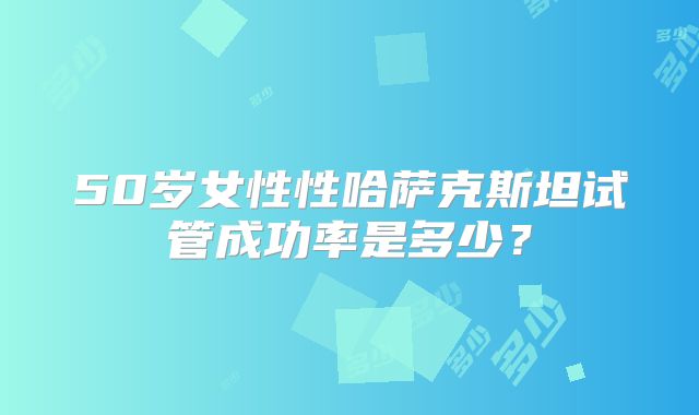 50岁女性性哈萨克斯坦试管成功率是多少？