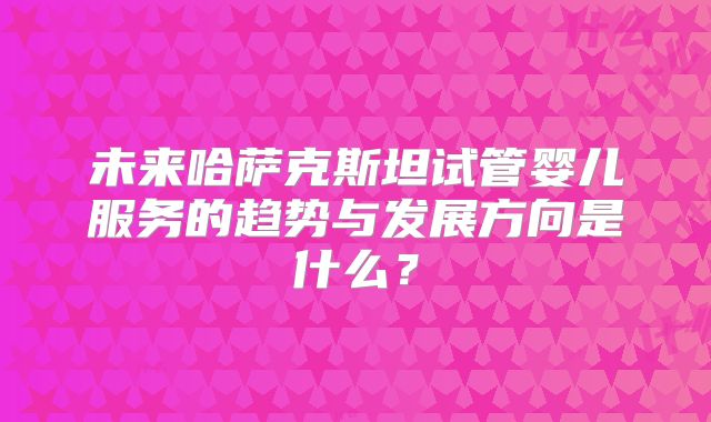 未来哈萨克斯坦试管婴儿服务的趋势与发展方向是什么？