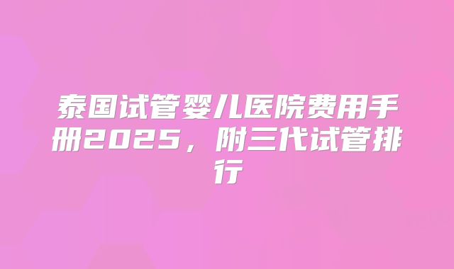 泰国试管婴儿医院费用手册2025,附三代试管排行