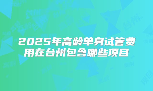 2025年高龄单身试管费用在台州包含哪些项目