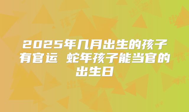 2025年几月出生的孩子有官运 蛇年孩子能当官的出生日