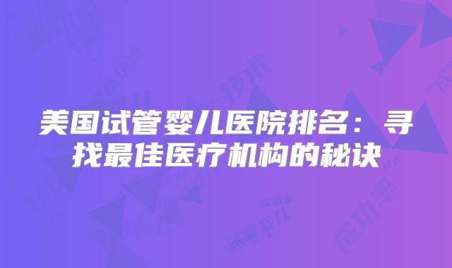 美国试管婴儿医院排名:寻找最佳医疗机构的秘诀