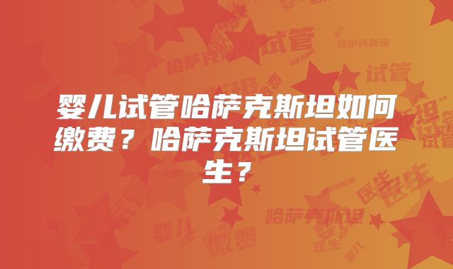 婴儿试管哈萨克斯坦如何缴费？哈萨克斯坦试管医生？