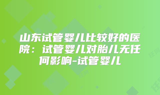 山东试管婴儿比较好的医院:试管婴儿对胎儿无任何影响-试管婴儿