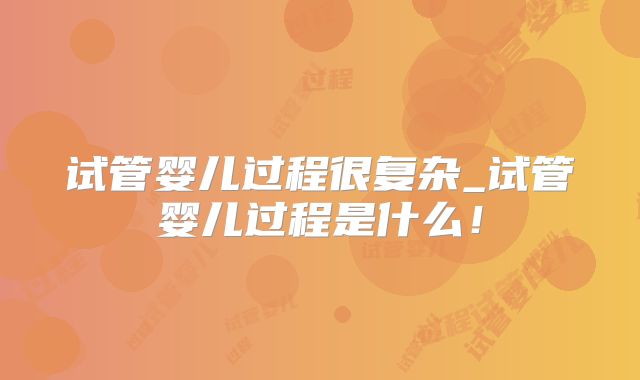 试管婴儿过程很复杂_试管婴儿过程是什么！
