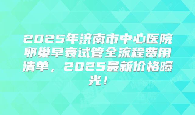 2025年济南市中心医院卵巢早衰试管全流程费用清单，2025最新价格曝光！